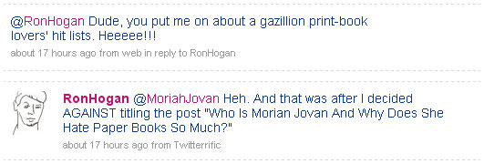 Tweets between me and @RonHogan on July 7, 2009. Tweet from me: “@RonHogan Dude, you put me on about a gazillion print-book lovers’ hit lists. Heeeee!!!” Reply from @RonHogan: “Heh. And that was after I decided AGAINST titling the post ‘Who is Morian [sic] Jovan And Why Does She Hate Paper Books So Much?’”