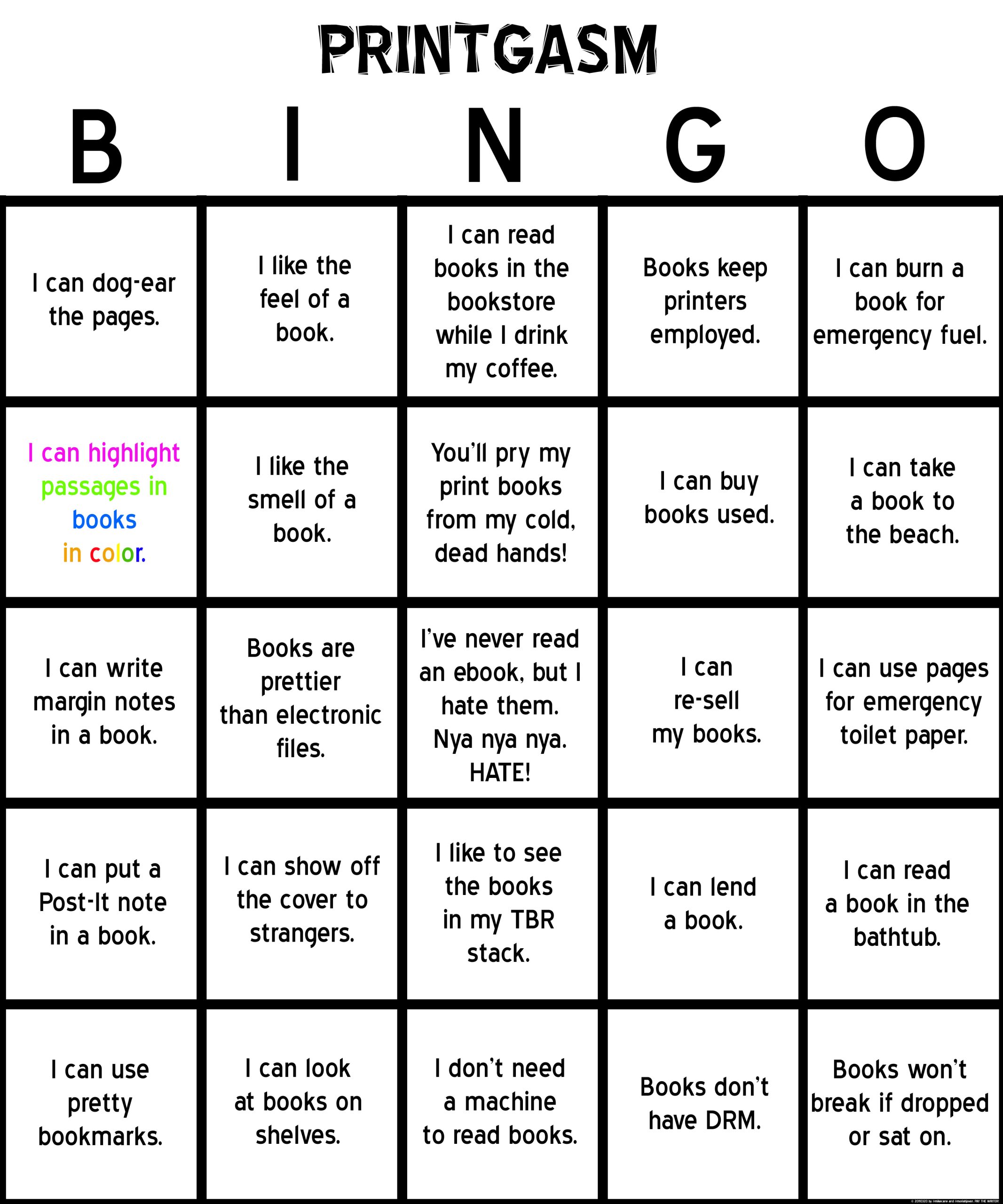 “Printgasm” BINGO card. Text: “B1: I can dog-ear the pages. B2 [in various colors]: I can highlight passages in books in color. B3: I can write margin notes in a book. B4: I can put a Post-It note in a book. B5: I can use pretty bookmarks. I1: I like the feel of a book. I2: I like the smell of a book. I3: Books are prettier than electronic files. I4: I can show off the cover to strangers. I5: I can look at books on shelves. N1: I can read books in the bookstore while I drink my coffee. N2: You’ll pry my print books from my cold, dead hands! N3: I’ve never read an ebook, but I hate them. Nya nya nya. HATE! N4: I like to see the books in my TBR stack. N5: I don’t need a machine to read books. G1: Books keep printers employed. G2: I can buy books used. G3: I can re-sell my books. G4: I can lend a book. G5: Books don’t have DRM. O1: I can burn a book for emergency fuel. O2: I can take a book to the beach. O3: I can use pages for emergency toilet paper. O4: I can read a book in the bathtub. O5: Books won’t break if dropped or sat on.