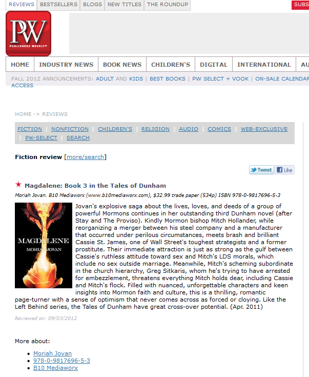 Review of my novel MAGDALENE in PUBLISHER’S WEEKLY. Text: “STAR. Jovan’s explosive saga about the lives, loves, and deeds of a group of powerful Mormons continues in her outstanding third Dunham novel (after Stay and The Proviso). Kindly Mormon bishop Mitch Hollander, while reorganizing a merger between his steel company and a manufacturer that occurred under perilous circumstances, meets brash and brilliant Cassie St. James, one of Wall Street’s toughest strategists and a former prostitute. Their immediate attraction is just as strong as the gulf between Cassie’s ruthless attitude toward sex and Mitch’s LDS morals, which include no sex outside marriage. Meanwhile, Mitch’s scheming subordinate in the church hierarchy, Greg Sitkaris, whom he’s trying to have arrested for embezzlement, threatens everything Mitch holds dear, including Cassie and Mitch’s flock. Filled with nuanced, unforgettable characters and keen insights into Mormon faith and culture, this is a thrilling, romantic page-turner with a sense of optimism that never comes across as forced or cloying. Like the Left Behind series, the Tales of Dunham have great cross-over potential. (Apr. 2011)
