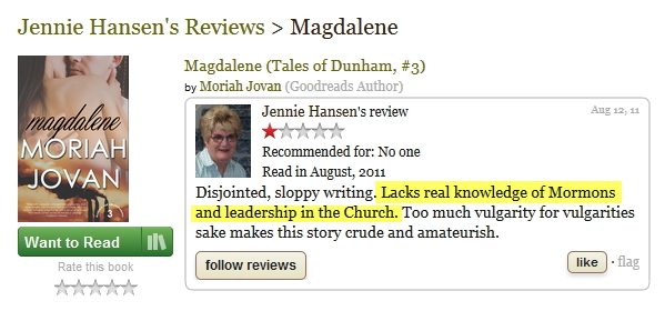 Review of my book MAGDALENE by Jennie Hansen. Text: “Disjointed, sloppy writing. Lacks real knowledge of Mormons and leadership in the Church. Too much vulgarity for vulgarities [sic] sake makes this story crude and amateurish.”