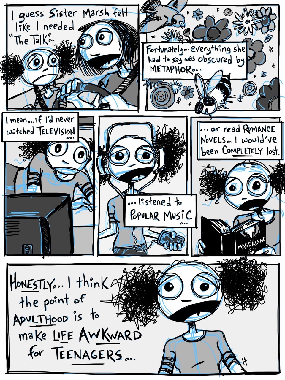 A cartoon of a young Mormon girl talking to her Young Women’s president. Text Panel 1: “I guess Sister Marsh felt like I needed ‘The Talk’…” Panel 2: “Fortunately…everything she had to say was obscured by metaphor…” Panel 3: “I mean…if I’d never watched television…” Panel 4: “…listened to popular music…” Panel 5: “…or read Romance Novels…I would’ve been completely lost.” Panel 6: “Honestly…I think the point of adulthood is to make life awkward for teenagers.”