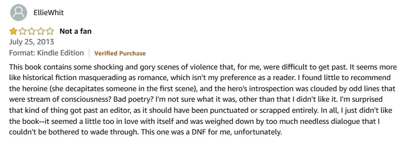 A 1-star review by Ellie Whit titled “Not a fan”, July 25, 2013: “This book contains some shocking and gory scenes of violence that, for me, were difficult to get past. It seems more like historical fiction masquerading as romance, which isn’t my preference as a reader. I found little to recommend the heroine (she decapitates someone in the first scene), and the hero’s introspection was clouded by odd lines that were stream of consciousness? Bad poetry? I’m not sure what it was, other than that I didn’t like it. I’m surprised that kind of thing got past an editor, as it should have been punctuated or scrapped entirely. In all, I just didn’t like the book—it seemed a little too in love with itself and was weighed down by too much needless dialogue that I couldn’t be bothered to wade through. This one was a DNF for me, unfortunately.” Well, I’d read it. That’s why I fucking wrote it.